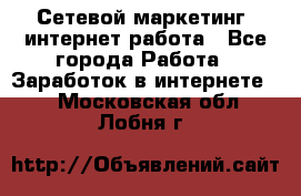 Сетевой маркетинг. интернет работа - Все города Работа » Заработок в интернете   . Московская обл.,Лобня г.